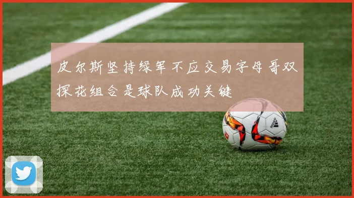 皮尔斯坚持绿军不应交易字母哥双探花组合是球队成功关键