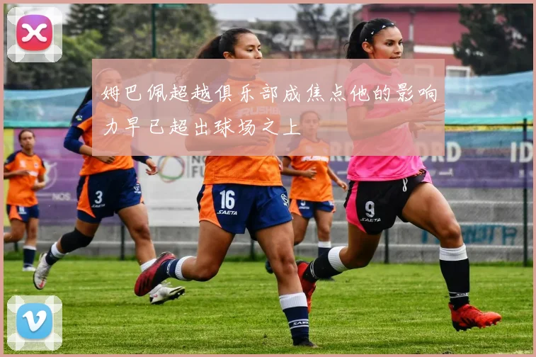 姆巴佩超越俱乐部成焦点他的影响力早已超出球场之上
