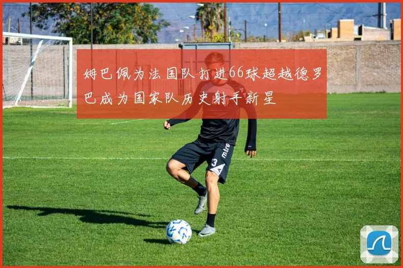姆巴佩为法国队打进66球超越德罗巴成为国家队历史射手新星