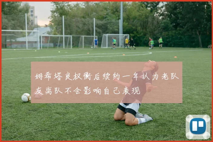 姆希塔良权衡后续约一年认为老队友离队不会影响自己表现