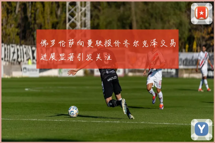 佛罗伦萨向曼联报价齐尔克泽交易进展显著引发关注