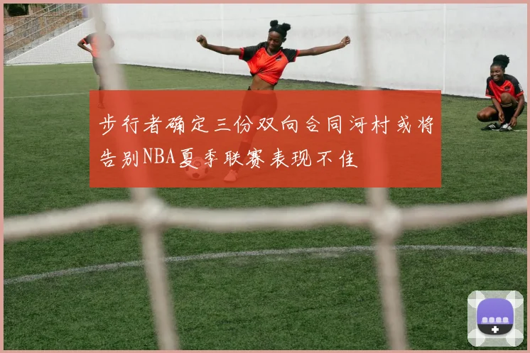 步行者确定三份双向合同河村或将告别NBA夏季联赛表现不佳