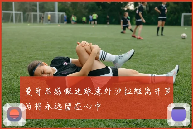 曼奇尼感慨进球意外沙拉维离开罗马将永远留在心中
