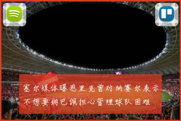 塞尔媒体曝恩里克曾对纳赛尔表示不想要姆巴佩担心管理球队困难