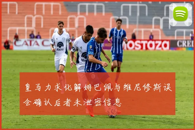 皇马力求化解姆巴佩与维尼修斯误会确认后者未泄密信息