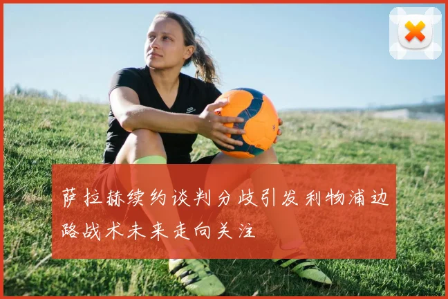 萨拉赫续约谈判分歧引发利物浦边路战术未来走向关注
