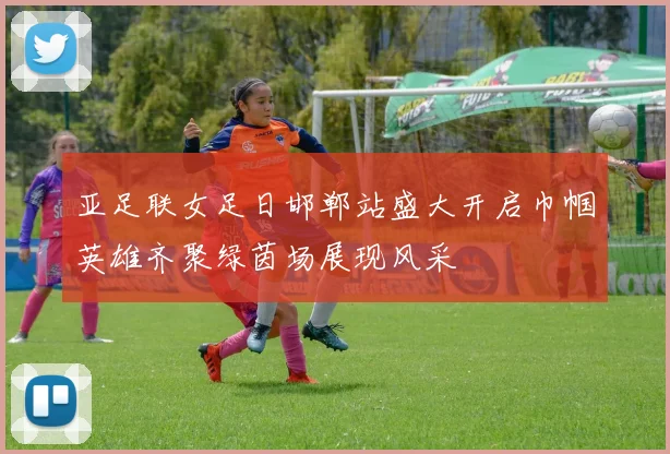 亚足联女足日邯郸站盛大开启巾帼英雄齐聚绿茵场展现风采
