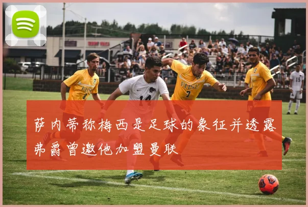 萨内蒂称梅西是足球的象征并透露弗爵曾邀他加盟曼联