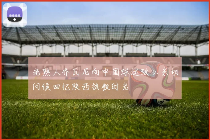 老熟人乔瓦尼向中国球迷致以亲切问候回忆陕西执教时光