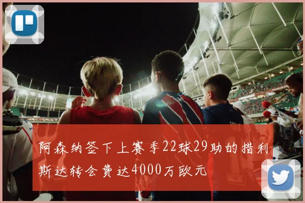 阿森纳签下上赛季22球29助的措利斯达转会费达4000万欧元