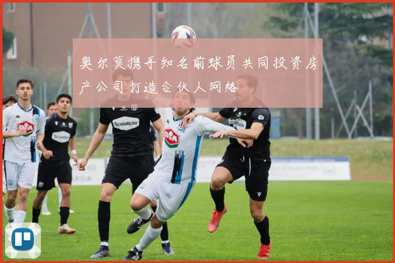 奥尔莫携手知名前球员共同投资房产公司打造合伙人网络