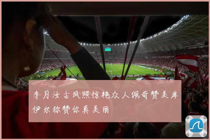 李月汝古风照惊艳众人佩奇赞美库伊尔称赞你真美丽