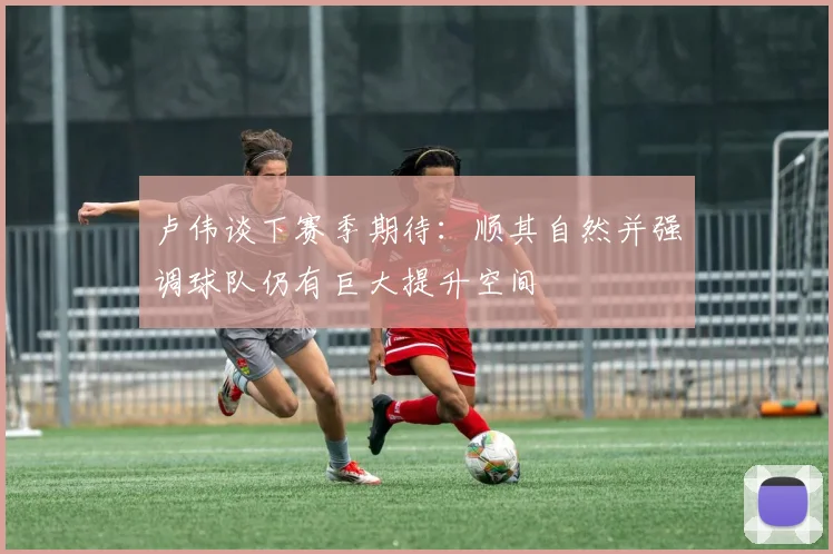 卢伟谈下赛季期待：顺其自然并强调球队仍有巨大提升空间