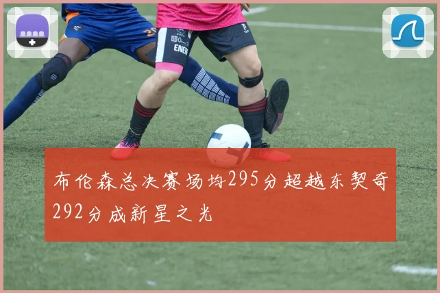 布伦森总决赛场均295分超越东契奇292分成新星之光