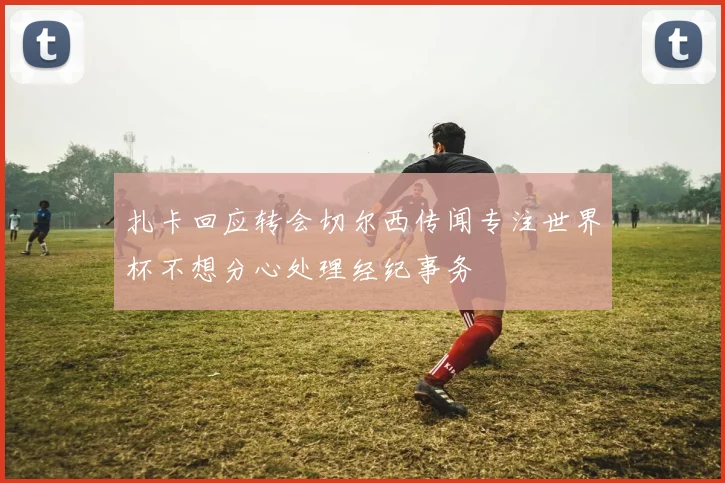扎卡回应转会切尔西传闻专注世界杯不想分心处理经纪事务