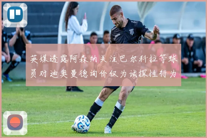 英媒透露阿森纳关注巴尔科拉等球员对迪奥曼德询价仅为试探性行为