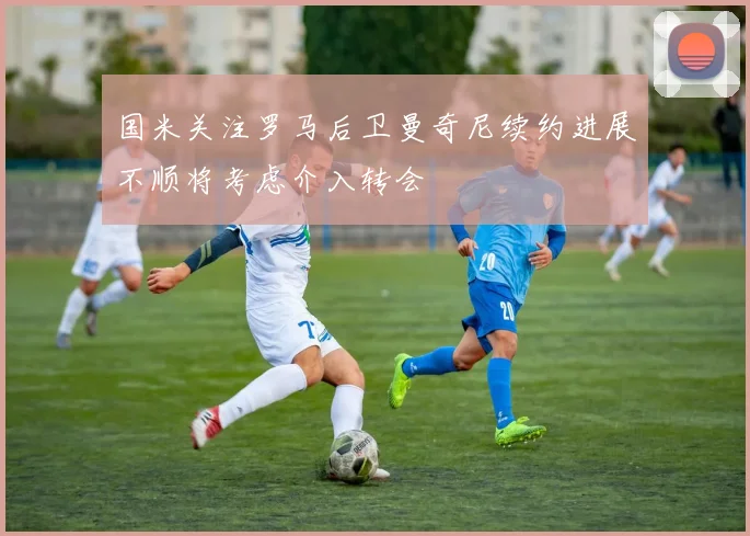 国米关注罗马后卫曼奇尼续约进展不顺将考虑介入转会