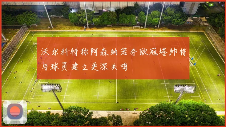 沃尔科特称阿森纳若夺欧冠塔帅将与球员建立更深共鸣