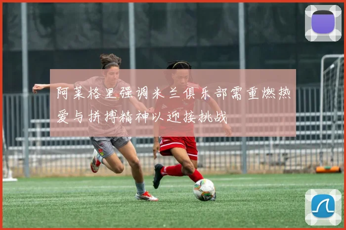 阿莱格里强调米兰俱乐部需重燃热爱与拼搏精神以迎接挑战