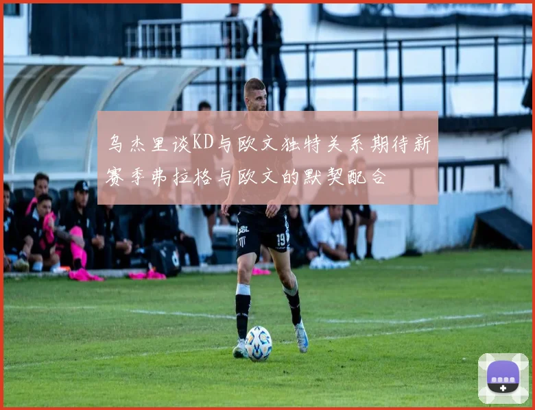 乌杰里谈KD与欧文独特关系期待新赛季弗拉格与欧文的默契配合