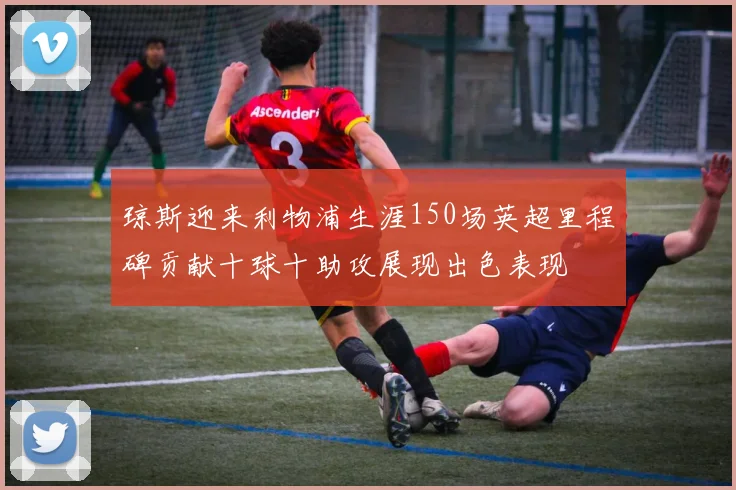 琼斯迎来利物浦生涯150场英超里程碑贡献十球十助攻展现出色表现